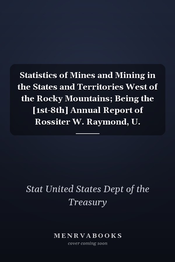 Statistics of Mines and Mining in the States and Territories West of the Rocky Mountains; Being the [1st-8th] Annual Report of Rossiter W. Raymond, U.