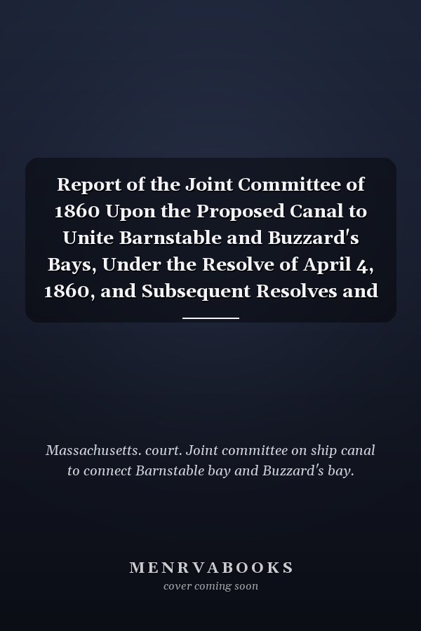 Report of the Joint Committee of 1860 Upon the Proposed Canal to Unite Barnstable and Buzzard's Bays, Under the Resolve of April 4, 1860, and Subsequent Resolves and Votes of the Legislature