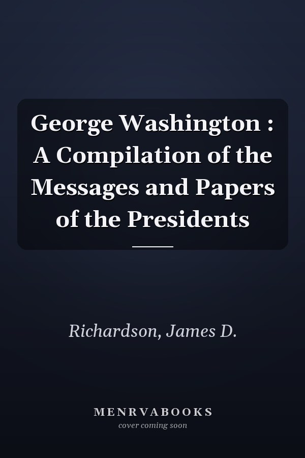 George Washington : A Compilation of the Messages and Papers of the Presidents