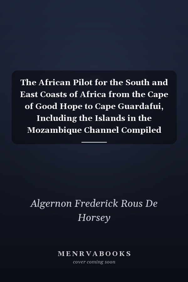 The African Pilot for the South and East Coasts of Africa from the Cape of Good Hope to Cape Guardafui, Including the Islands in the Mozambique Channel Compiled from Various Sources, by Captain Algernon F. R. de Horsey