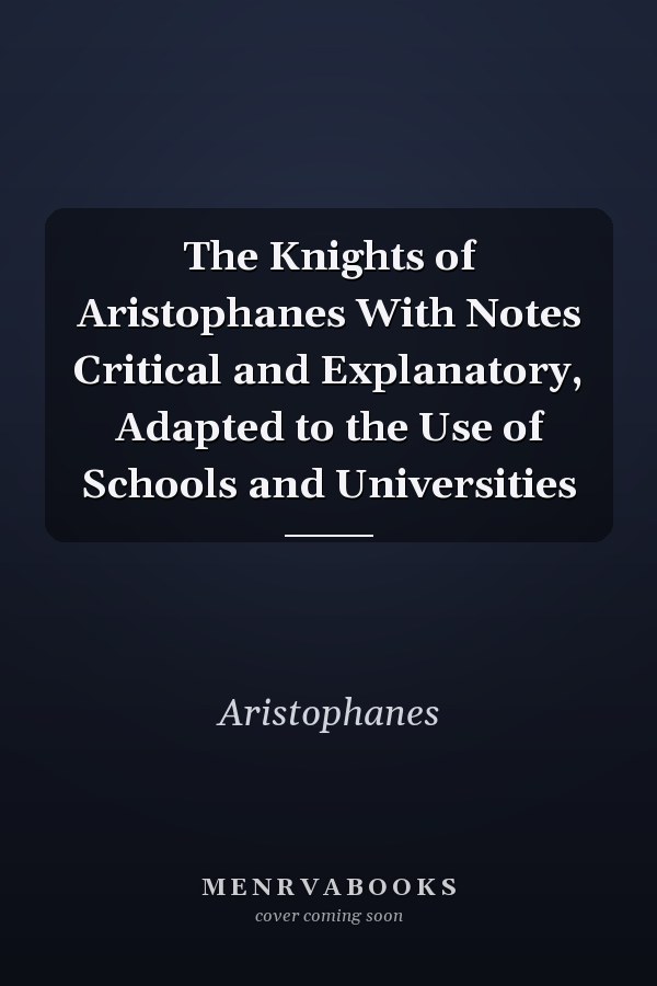 The Knights of Aristophanes With Notes Critical and Explanatory, Adapted to the Use of Schools and Universities