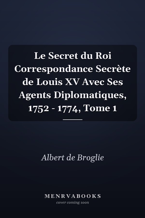 Le Secret du Roi Correspondance Secrète de Louis XV Avec Ses Agents Diplomatiques, 1752 - 1774, Tome 1
