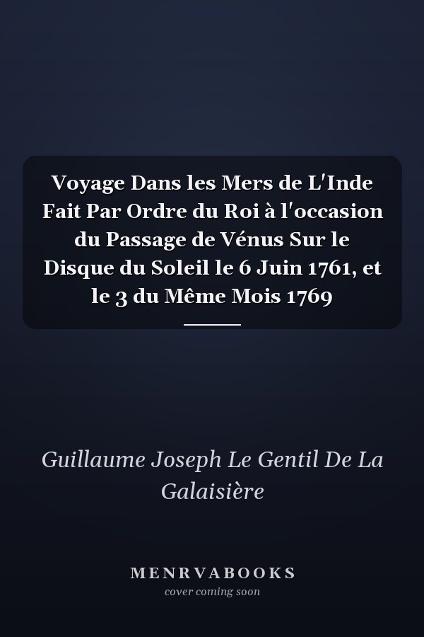 Voyage Dans les Mers de L'Inde Fait Par Ordre du Roi à l'occasion du Passage de Vénus Sur le Disque du Soleil le 6 Juin 1761, et le 3 du Même Mois 1769