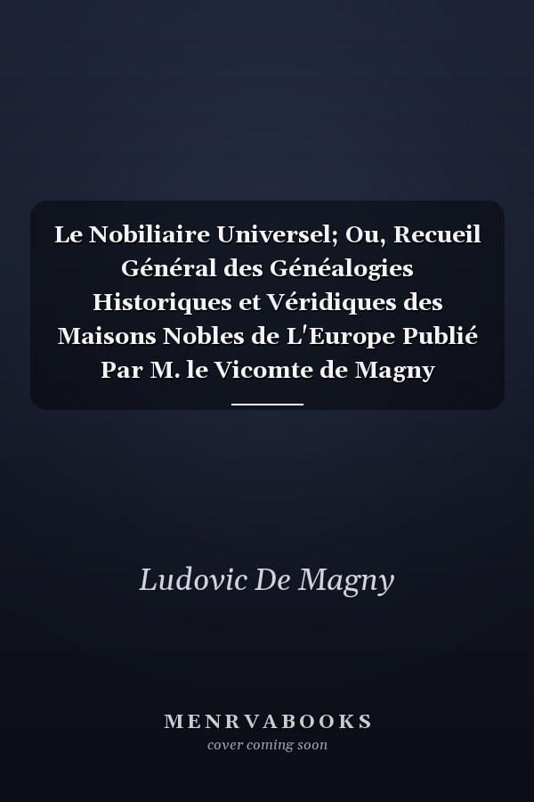 Le Nobiliaire Universel; Ou, Recueil Général des Généalogies Historiques et Véridiques des Maisons Nobles de L'Europe Publié Par M. le Vicomte de Magny
