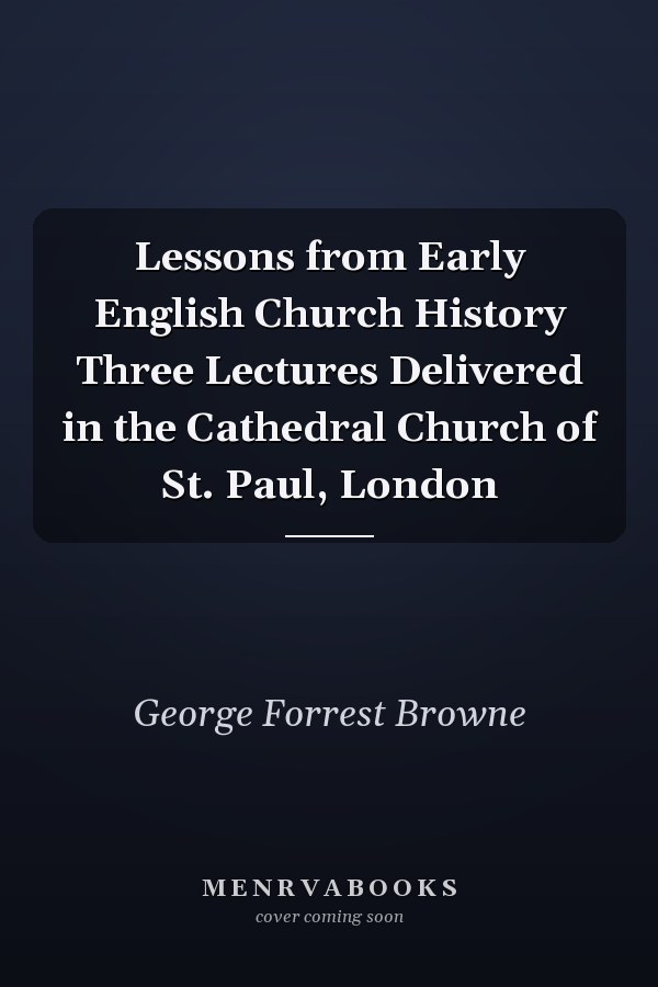 Lessons from Early English Church History Three Lectures Delivered in the Cathedral Church of St. Paul, London