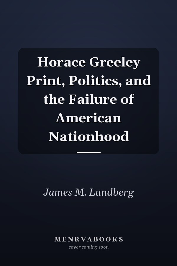 Horace Greeley Print, Politics, and the Failure of American Nationhood