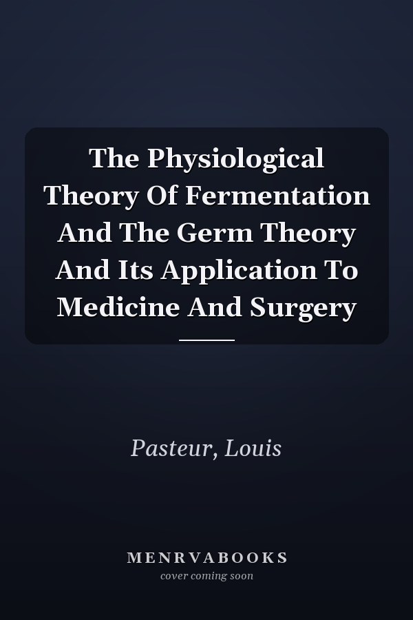 The Physiological Theory Of Fermentation And The Germ Theory And Its Application To Medicine And Surgery