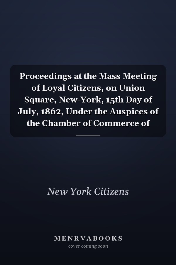Proceedings at the Mass Meeting of Loyal Citizens, on Union Square, New-York, 15th Day of July, 1862, Under the Auspices of the Chamber of Commerce of