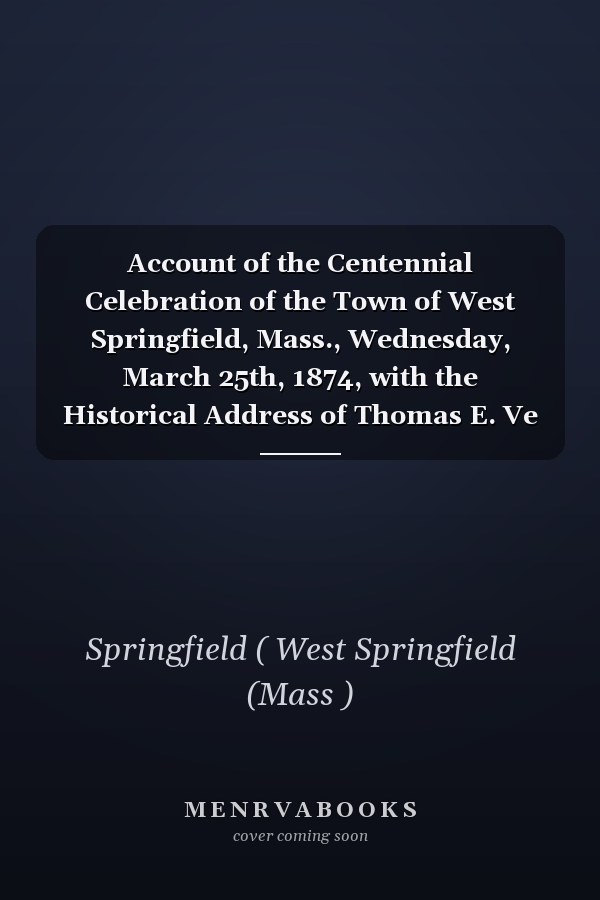 Account of the Centennial Celebration of the Town of West Springfield, Mass., Wednesday, March 25th, 1874, with the Historical Address of Thomas E. Ve