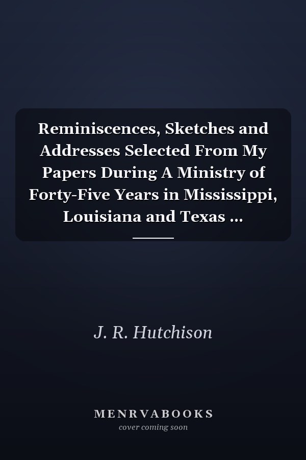 Reminiscences, Sketches and Addresses Selected From My Papers During A Ministry of Forty-Five Years in Mississippi, Louisiana and Texas ...