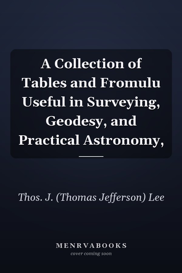 A Collection of Tables and Fromulu Useful in Surveying, Geodesy, and Practical Astronomy,