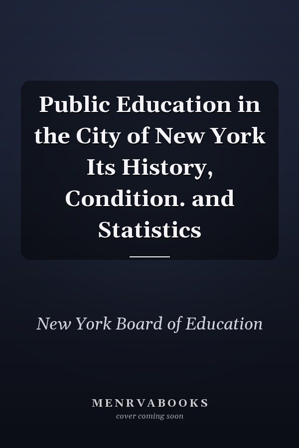 Public Education in the City of New York Its History, Condition. and Statistics