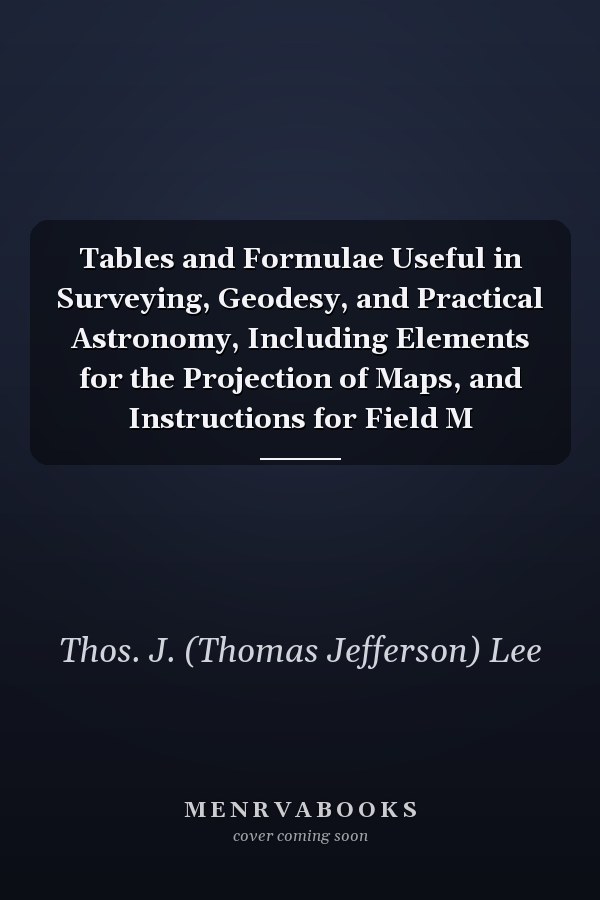 Tables and Formulae Useful in Surveying, Geodesy, and Practical Astronomy, Including Elements for the Projection of Maps, and Instructions for Field M