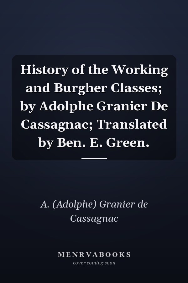 History of the Working and Burgher Classes; by Adolphe Granier De Cassagnac; Translated by Ben. E. Green.