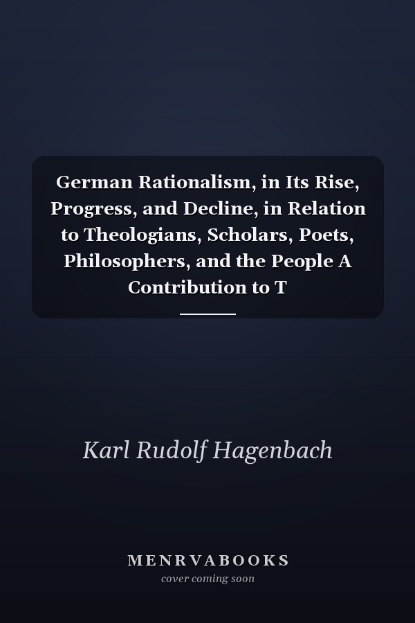 German Rationalism, in Its Rise, Progress, and Decline, in Relation to Theologians, Scholars, Poets, Philosophers, and the People A Contribution to T