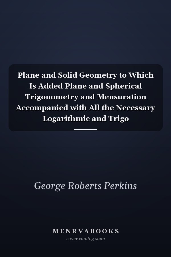 Plane and Solid Geometry to Which Is Added Plane and Spherical Trigonometry and Mensuration Accompanied with All the Necessary Logarithmic and Trigo