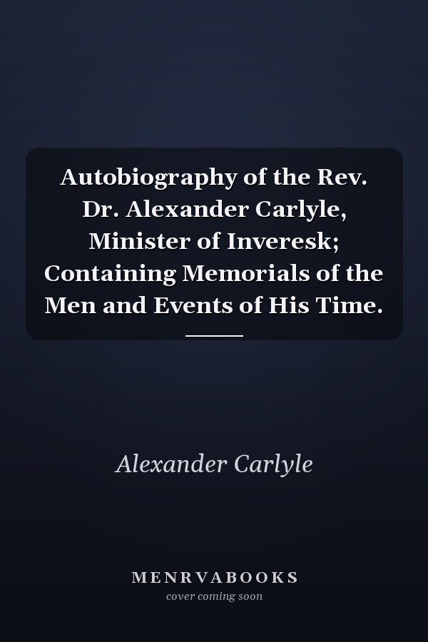 Autobiography of the Rev. Dr. Alexander Carlyle, Minister of Inveresk; Containing Memorials of the Men and Events of His Time.