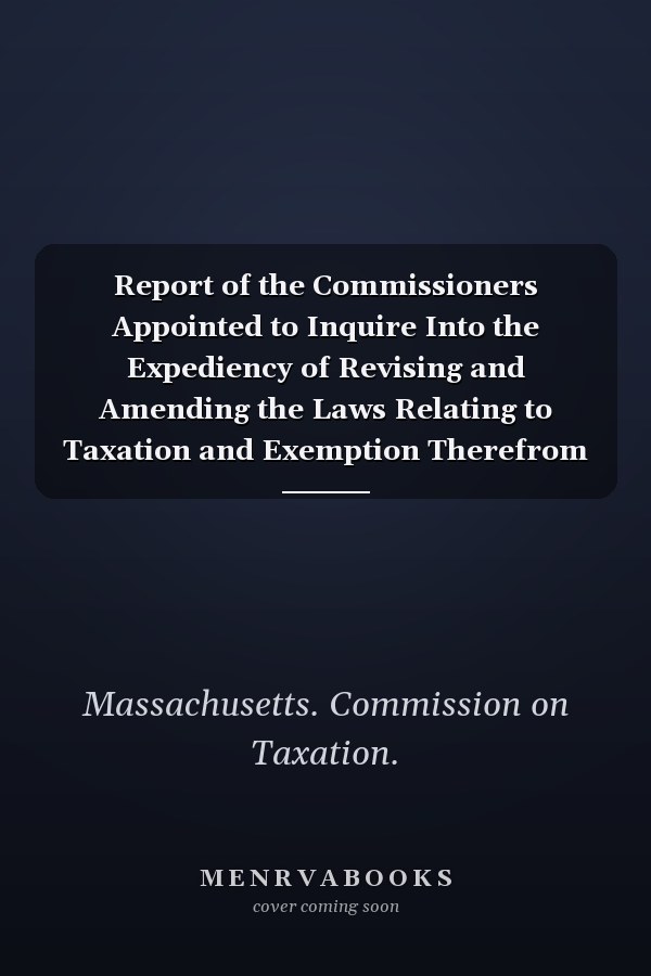 Report of the Commissioners Appointed to Inquire Into the Expediency of Revising and Amending the Laws Relating to Taxation and Exemption Therefrom J