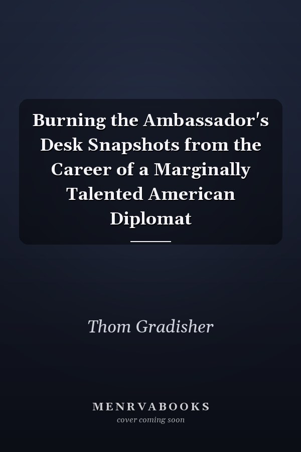 Burning the Ambassador's Desk Snapshots from the Career of a Marginally Talented American Diplomat