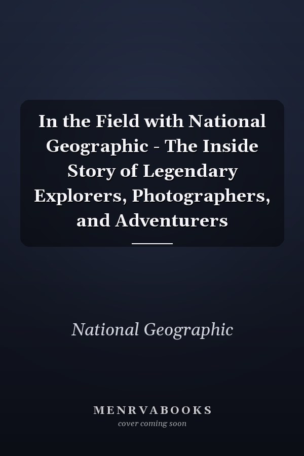 In the Field with National Geographic - The Inside Story of Legendary Explorers, Photographers, and Adventurers