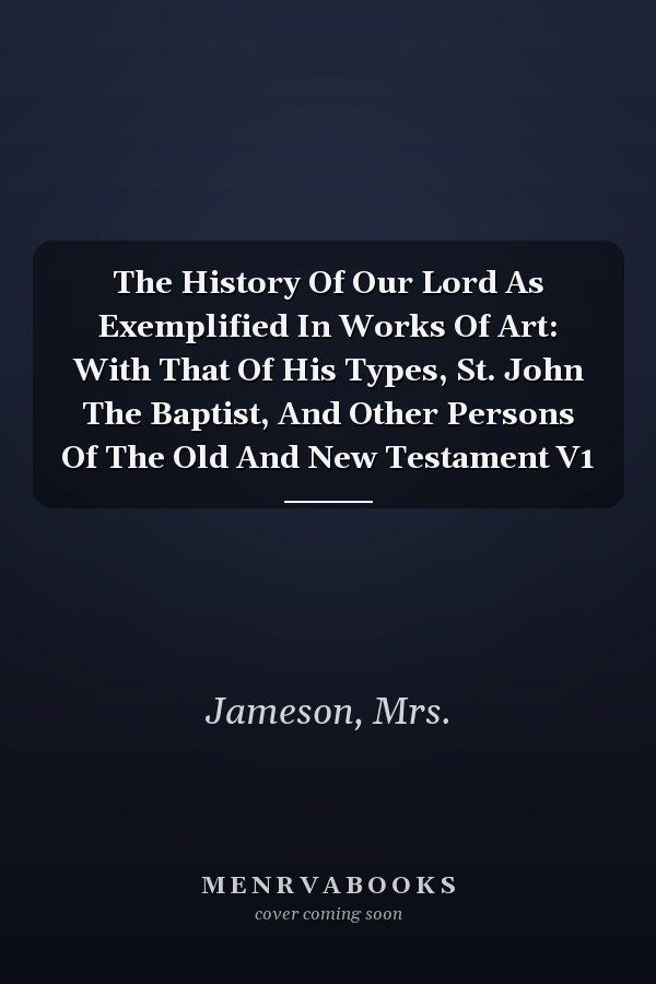 The History Of Our Lord As Exemplified In Works Of Art: With That Of His Types, St. John The Baptist, And Other Persons Of The Old And New Testament V1
