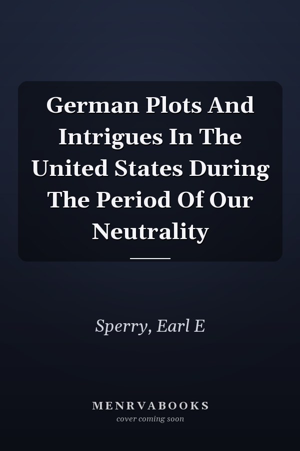 German Plots And Intrigues In The United States During The Period Of Our Neutrality