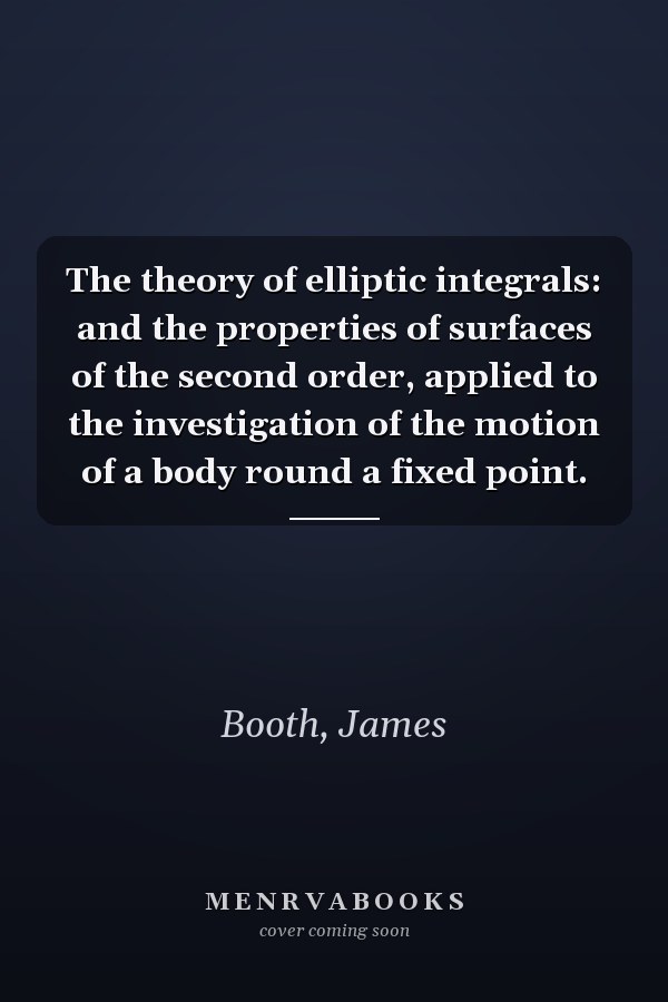 The theory of elliptic integrals: and the properties of surfaces of the second order, applied to the investigation of the motion of a body round a fixed point.