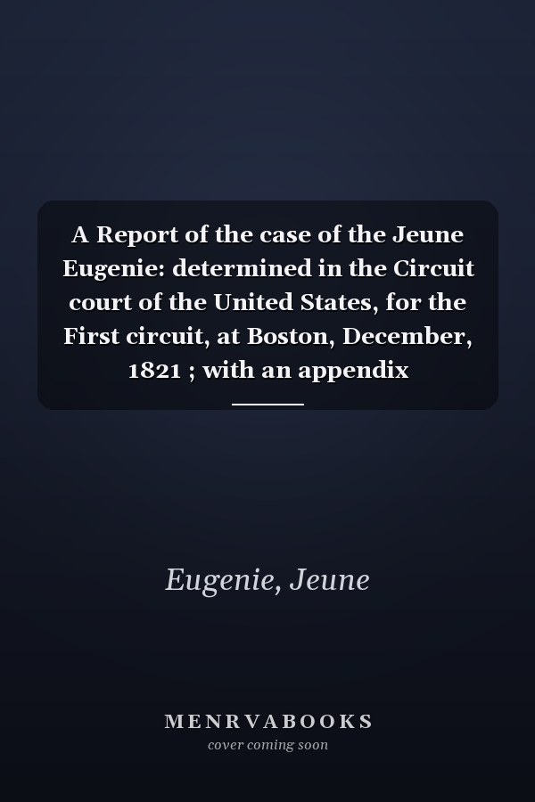 A Report of the case of the Jeune Eugenie: determined in the Circuit court of the United States, for the First circuit, at Boston, December, 1821 ; with an appendix