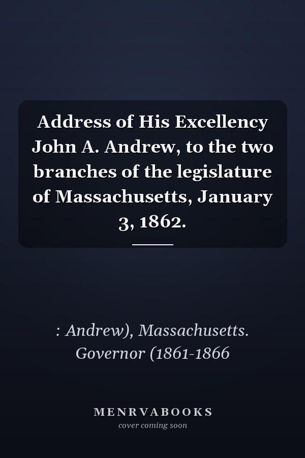 Address of His Excellency John A. Andrew, to the two branches of the legislature of Massachusetts, January 3, 1862.