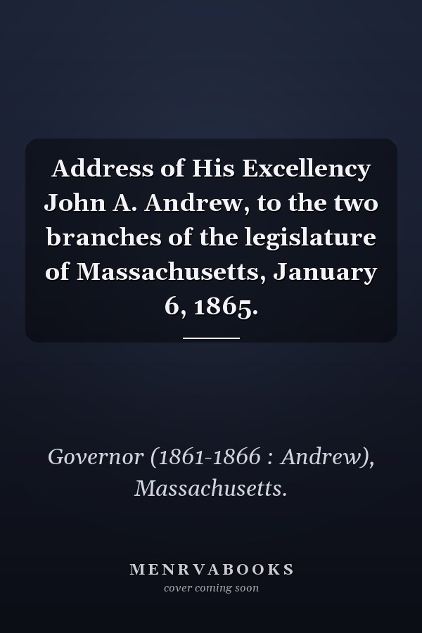 Address of His Excellency John A. Andrew, to the two branches of the legislature of Massachusetts, January 6, 1865.