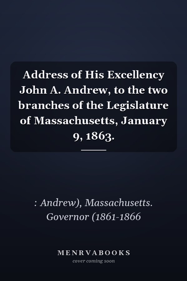 Address of His Excellency John A. Andrew, to the two branches of the Legislature of Massachusetts, January 9, 1863.