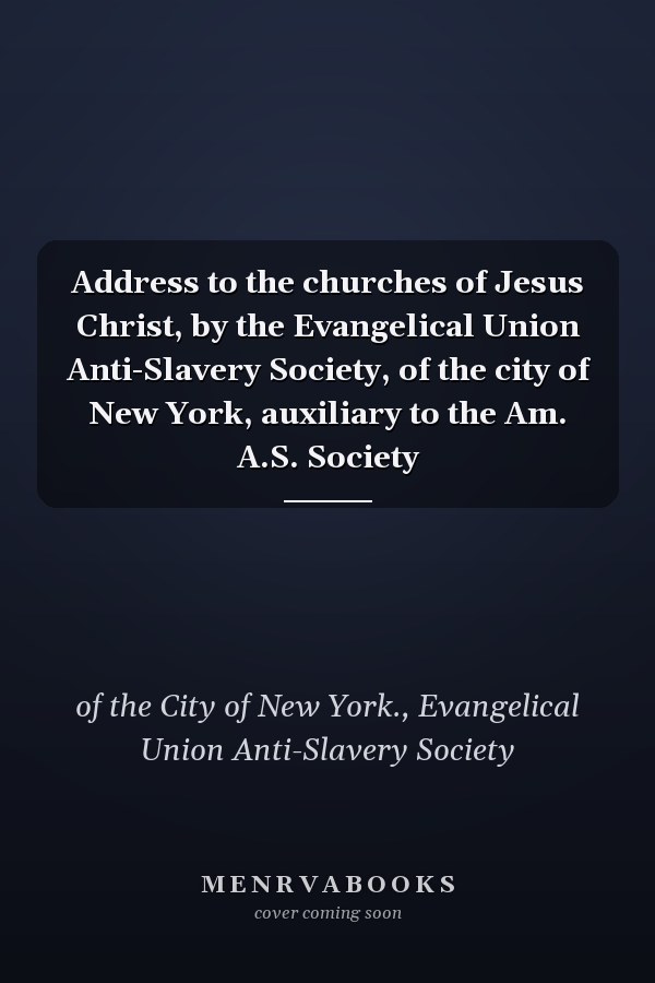 Address to the churches of Jesus Christ, by the Evangelical Union Anti-Slavery Society, of the city of New York, auxiliary to the Am. A.S. Society