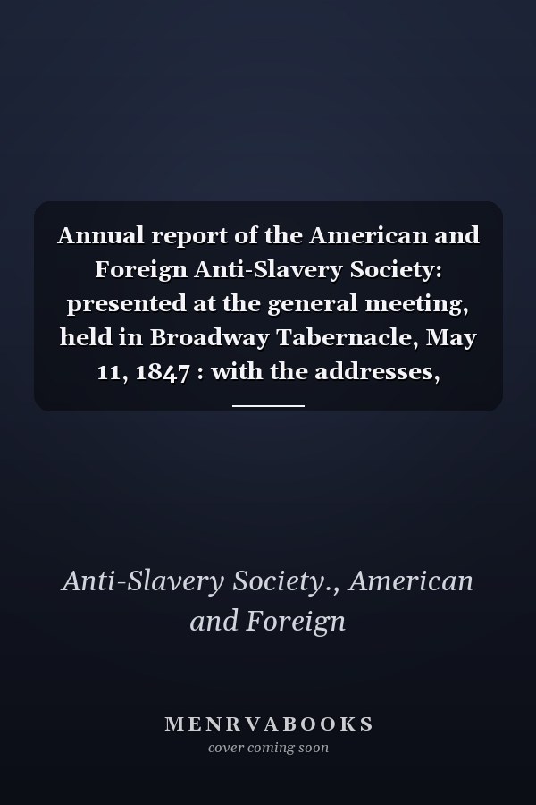 Annual report of the American and Foreign Anti-Slavery Society: presented at the general meeting, held in Broadway Tabernacle, May 11, 1847 : with the addresses, resolutions, and treasurer's report.