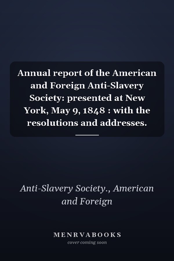 Annual report of the American and Foreign Anti-Slavery Society: presented at New York, May 9, 1848 : with the resolutions and addresses.