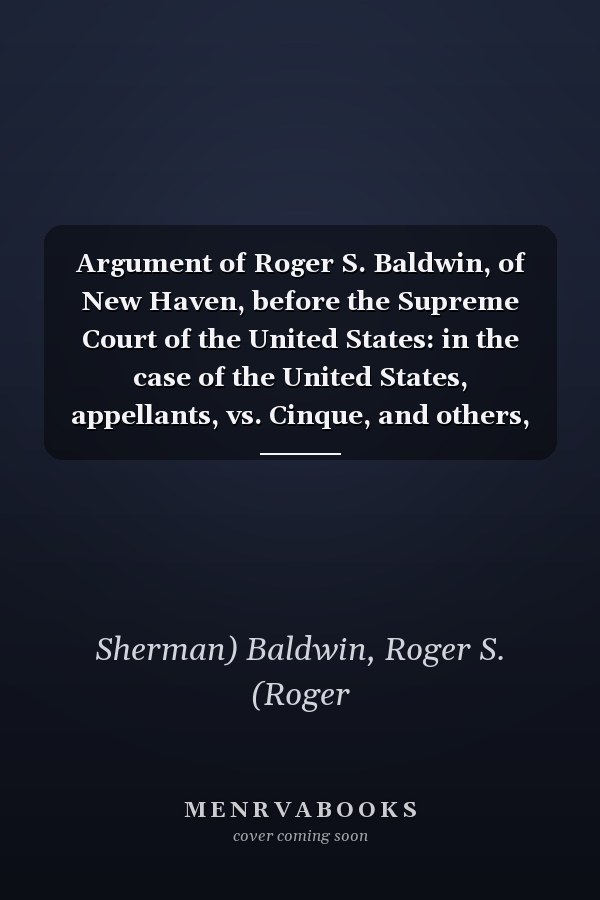Argument of Roger S. Baldwin, of New Haven, before the Supreme Court of the United States: in the case of the United States, appellants, vs. Cinque, and others, Africans of the Amistad.