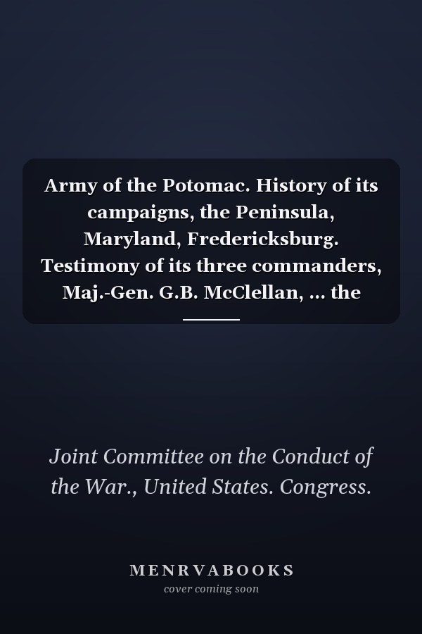 Army of the Potomac. History of its campaigns, the Peninsula, Maryland, Fredericksburg. Testimony of its three commanders, Maj.-Gen. G.B. McClellan, ... the Congressional Committee on the Conduct