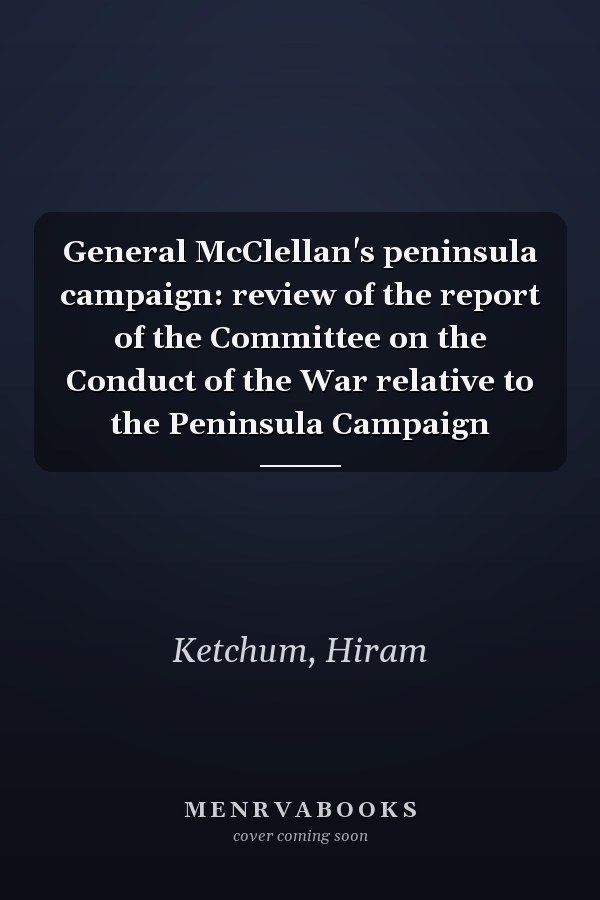 General McClellan's peninsula campaign: review of the report of the Committee on the Conduct of the War relative to the Peninsula Campaign