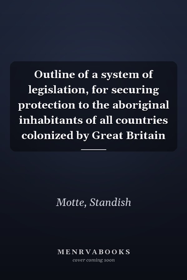 Outline of a system of legislation, for securing protection to the aboriginal inhabitants of all countries colonized by Great Britain