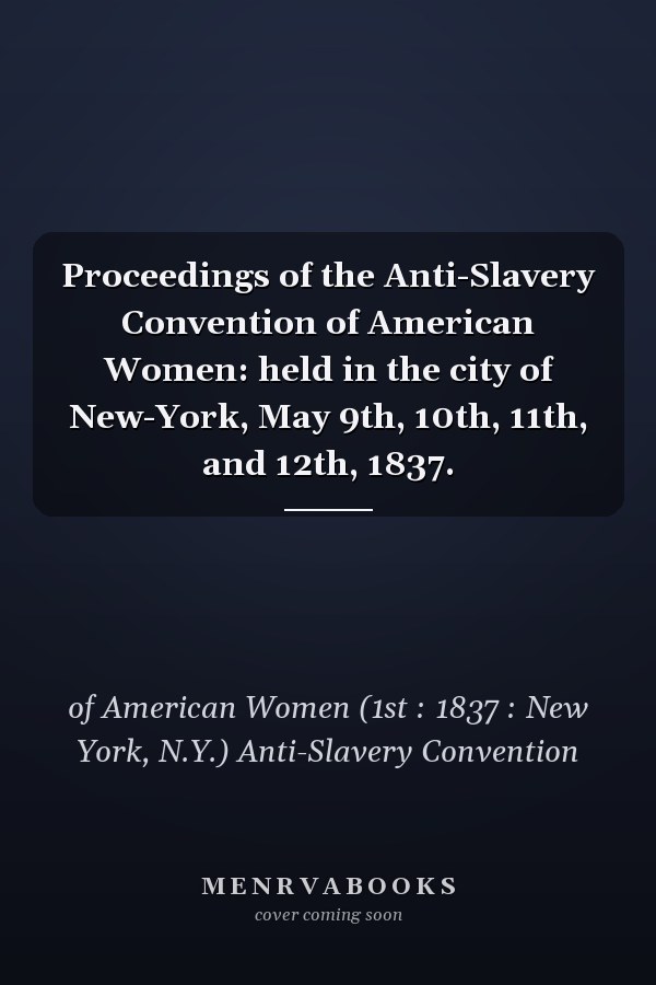 Proceedings of the Anti-Slavery Convention of American Women: held in the city of New-York, May 9th, 10th, 11th, and 12th, 1837.