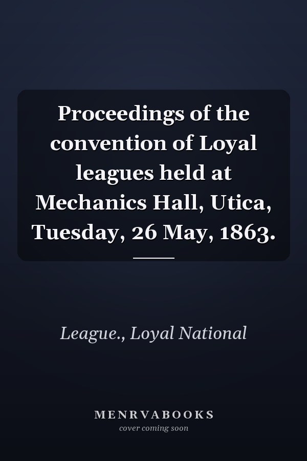 Proceedings of the convention of Loyal leagues held at Mechanics Hall, Utica, Tuesday, 26 May, 1863.