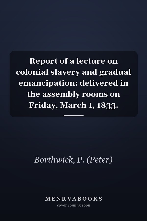 Report of a lecture on colonial slavery and gradual emancipation: delivered in the assembly rooms on Friday, March 1, 1833.