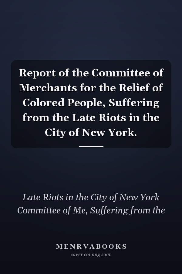 Report of the Committee of Merchants for the Relief of Colored People, Suffering from the Late Riots in the City of New York.