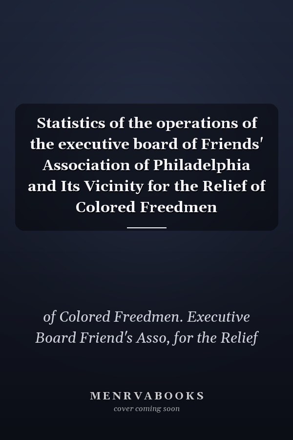 Statistics of the operations of the executive board of Friends' Association of Philadelphia and Its Vicinity for the Relief of Colored Freedmen