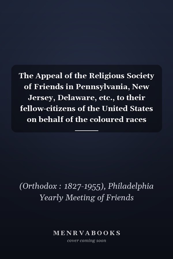 The Appeal of the Religious Society of Friends in Pennsylvania, New Jersey, Delaware, etc., to their fellow-citizens of the United States on behalf of the coloured races