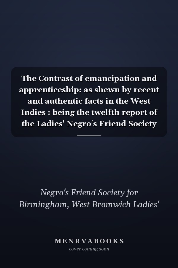 The Contrast of emancipation and apprenticeship: as shewn by recent and authentic facts in the West Indies : being the twelfth report of the Ladies' Negro's Friend Society