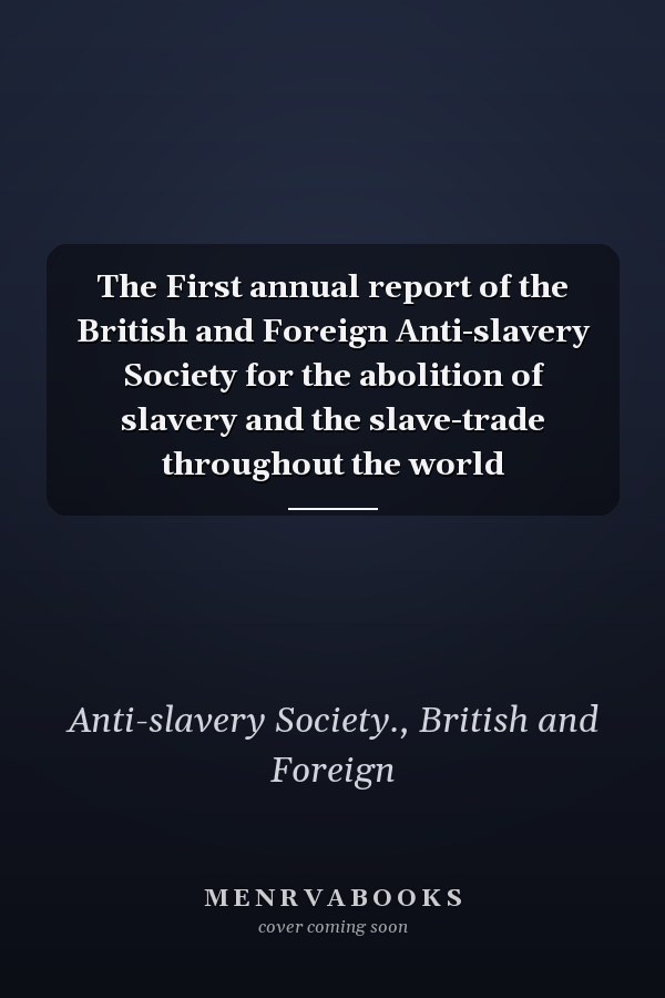 The First annual report of the British and Foreign Anti-slavery Society for the abolition of slavery and the slave-trade throughout the world