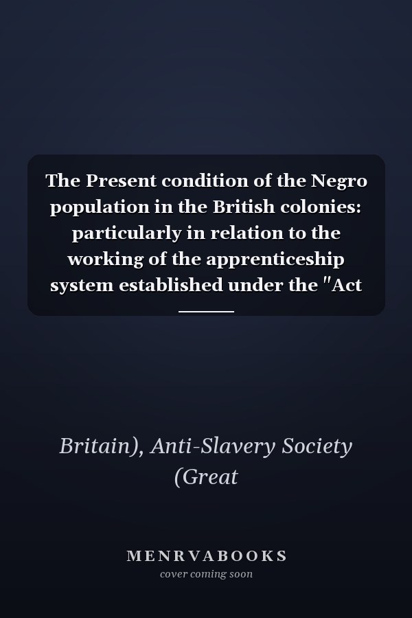 The Present condition of the Negro population in the British colonies: particularly in relation to the working of the apprenticeship system established under the "Act for the Abolition of Slavery."