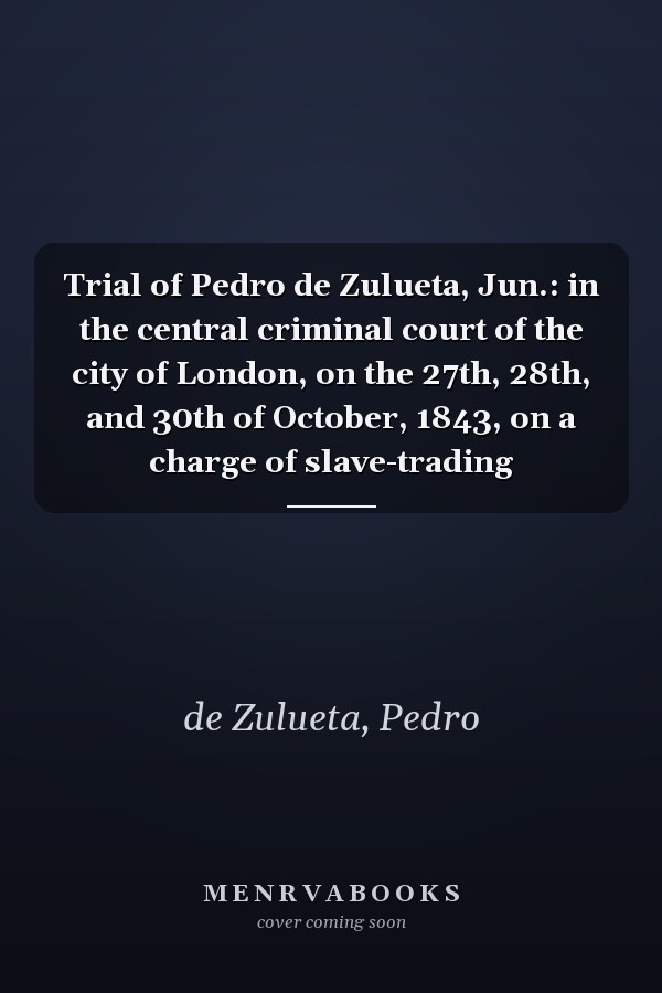 Trial of Pedro de Zulueta, Jun.: in the central criminal court of the city of London, on the 27th, 28th, and 30th of October, 1843, on a charge of slave-trading