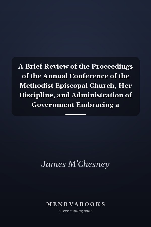 A Brief Review of the Proceedings of the Annual Conference of the Methodist Episcopal Church, Her Discipline, and Administration of Government Embracing a Historical Sketch of the Difficulties Existing Between Washington Street Church, Brooklyn, and Some of the Higher Powers of this Connection