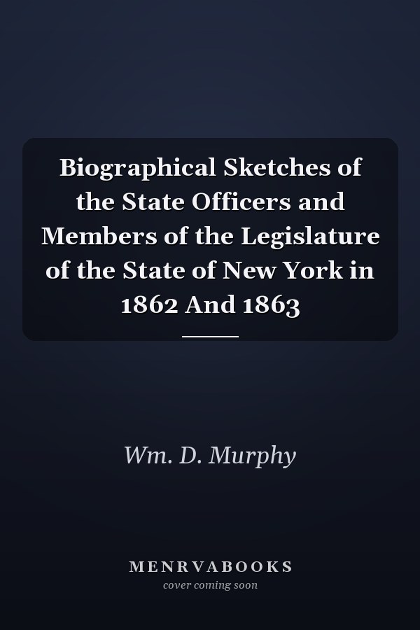 Biographical Sketches of the State Officers and Members of the Legislature of the State of New York in 1862 And 1863